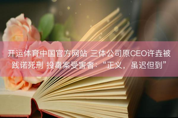 开运体育中国官方网站 三体公司原CEO许垚被践诺死刑 投毒案受害者：“正义，虽迟但到”