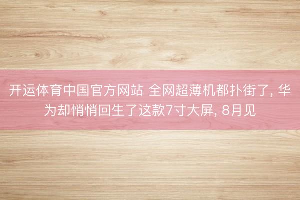 开运体育中国官方网站 全网超薄机都扑街了, 华为却悄悄回生了这款7寸大屏, 8月见