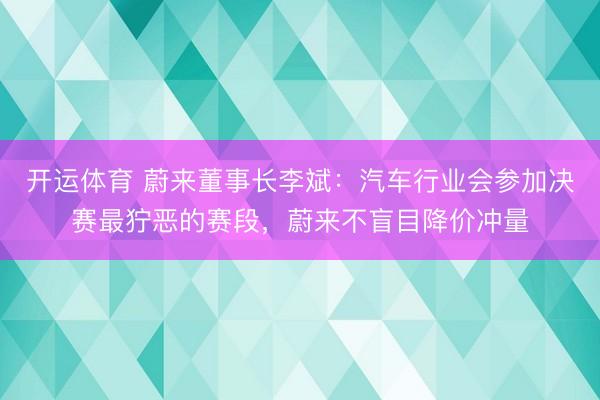 开运体育 蔚来董事长李斌：汽车行业会参加决赛最狞恶的赛段，蔚来不盲目降价冲量