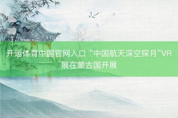 开运体育中国官网入口 “中国航天深空探月”VR展在蒙古国开展