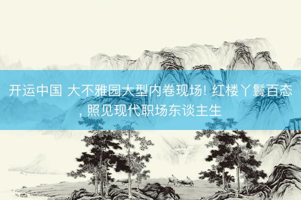 开运中国 大不雅园大型内卷现场! 红楼丫鬟百态, 照见现代职场东谈主生