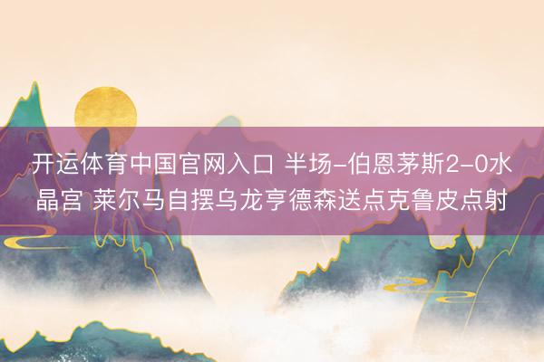 开运体育中国官网入口 半场-伯恩茅斯2-0水晶宫 莱尔马自摆乌龙亨德森送点克鲁皮点射