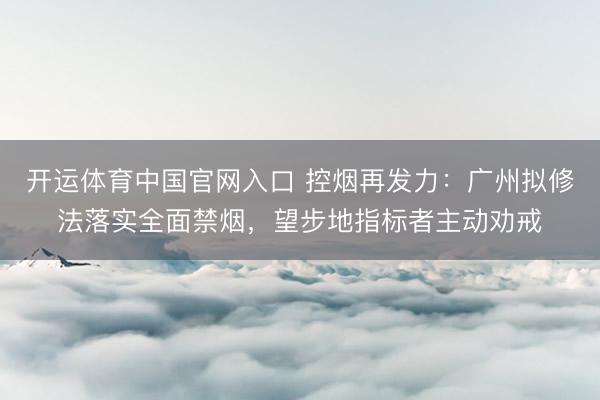 开运体育中国官网入口 控烟再发力：广州拟修法落实全面禁烟，望步地指标者主动劝戒
