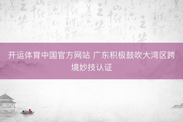 开运体育中国官方网站 广东积极鼓吹大湾区跨境妙技认证