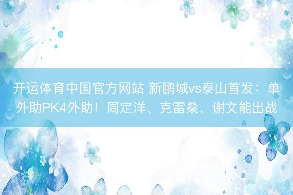 开运体育中国官方网站 新鹏城vs泰山首发：单外助PK4外助！周定洋、克雷桑、谢文能出战