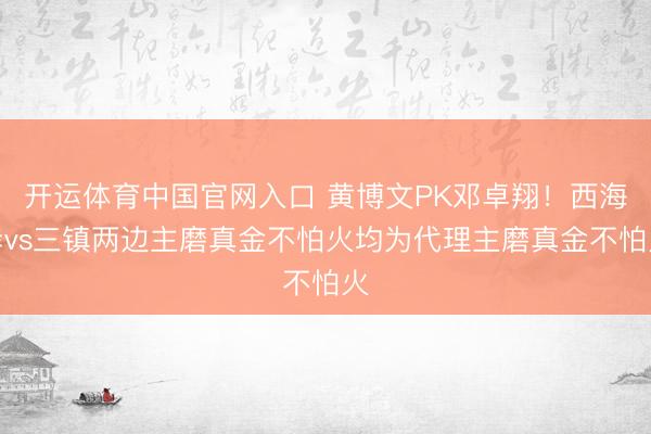 开运体育中国官网入口 黄博文PK邓卓翔！西海岸vs三镇两边主磨真金不怕火均为代理主磨真金不怕火