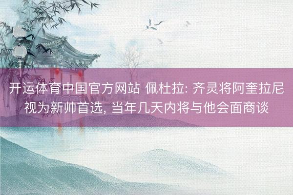 开运体育中国官方网站 佩杜拉: 齐灵将阿奎拉尼视为新帅首选， 当年几天内将与他会面商谈