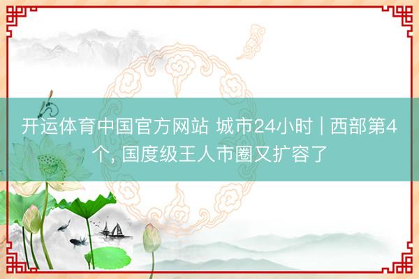 开运体育中国官方网站 城市24小时 | 西部第4个， 国度级王人市圈又扩容了