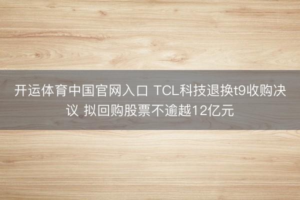 开运体育中国官网入口 TCL科技退换t9收购决议 拟回购股票不逾越12亿元