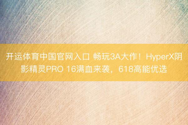 开运体育中国官网入口 畅玩3A大作！HyperX阴影精灵PRO 16满血来袭，618高能优选