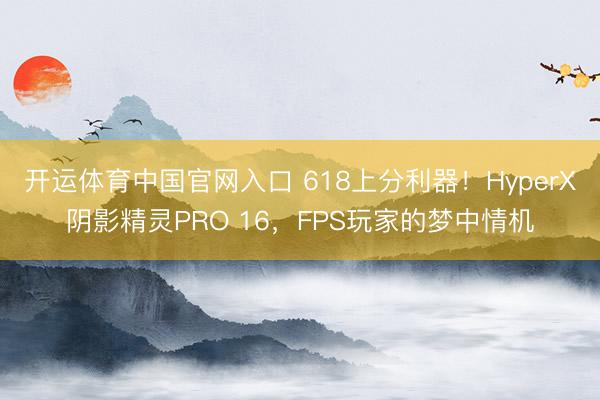 开运体育中国官网入口 618上分利器！HyperX阴影精灵PRO 16，FPS玩家的梦中情机