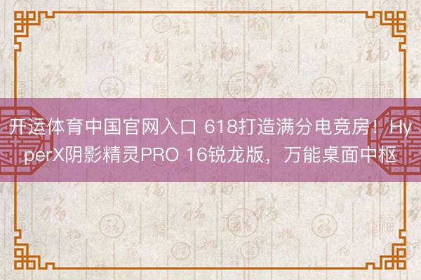 开运体育中国官网入口 618打造满分电竞房！HyperX阴影精灵PRO 16锐龙版，万能桌面中枢