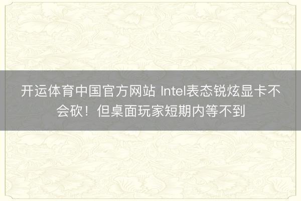 开运体育中国官方网站 Intel表态锐炫显卡不会砍！但桌面玩家短期内等不到