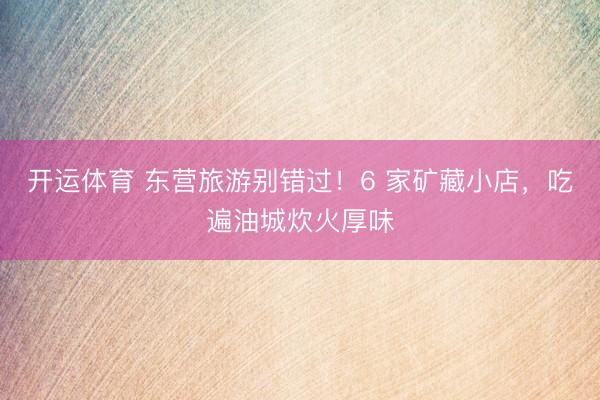 开运体育 东营旅游别错过！6 家矿藏小店，吃遍油城炊火厚味