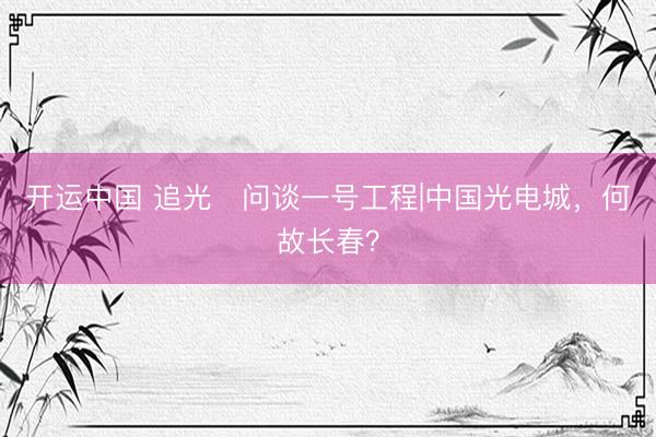 开运中国 追光・问谈一号工程|中国光电城，何故长春？