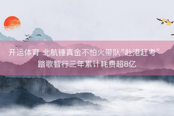 开运体育 北航锤真金不怕火带队“赴港赶考”  踏歌智行三年累计耗费超8亿
