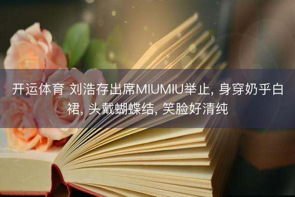 开运体育 刘浩存出席MIUMIU举止， 身穿奶乎白裙，<a href=