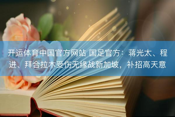 开运体育中国官方网站 国足官方：蒋光太、程进、拜合拉木受伤无缘战新加坡，补招高天意