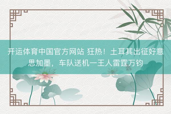 开运体育中国官方网站 狂热!土耳其出征好意思加墨,车队送机一王人雷霆万钧