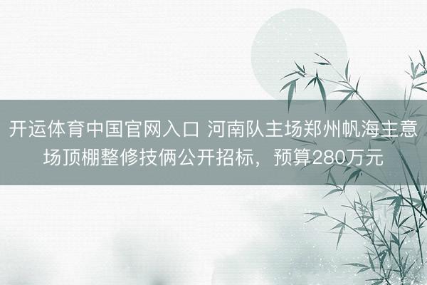 开运体育中国官网入口 河南队主场郑州帆海主意场顶棚整修技俩公开招标，预算280万元