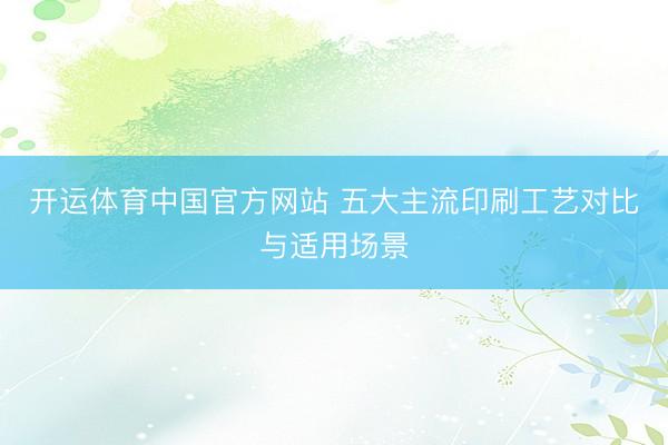 开运体育中国官方网站 五大主流印刷工艺对比与适用场景