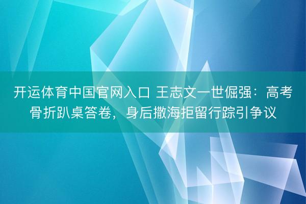 开运体育中国官网入口 王志文一世倔强：高考骨折趴桌答卷，身后撒海拒留行踪引争议