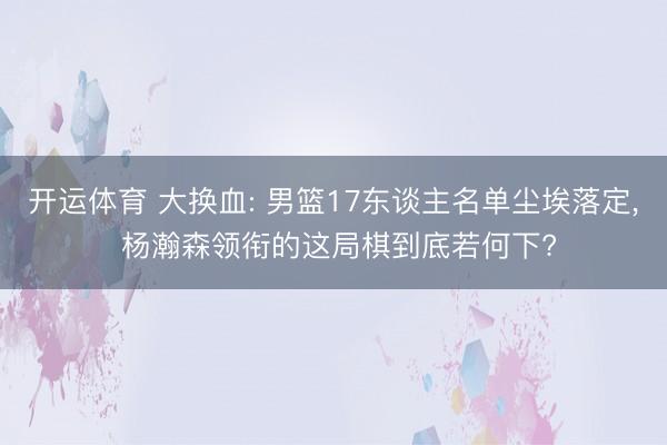 开运体育 大换血: 男篮17东谈主名单尘埃落定， 杨瀚森领衔的这局棋到底若何下?
