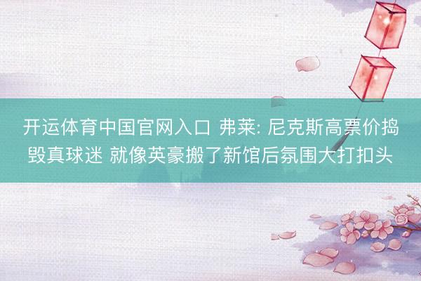 开运体育中国官网入口 弗莱: 尼克斯高票价捣毁真球迷 就像英豪搬了新馆后氛围大打扣头