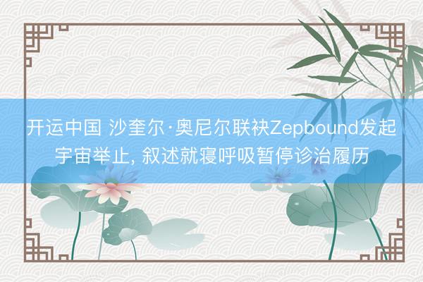 开运中国 沙奎尔·奥尼尔联袂Zepbound发起宇宙举止， 叙述就寝呼吸暂停诊治履历