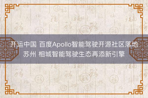 开运中国 百度Apollo智能驾驶开源社区落地苏州 相城智能驾驶生态再添新引擎