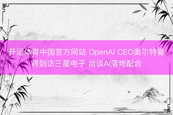 开运体育中国官方网站 OpenAI CEO奥尔特曼将到访三星电子 洽谈AI落地配合