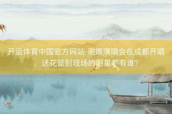 开运体育中国官方网站 谢娜演唱会在成都开唱，送花篮到现场的明星都有谁？