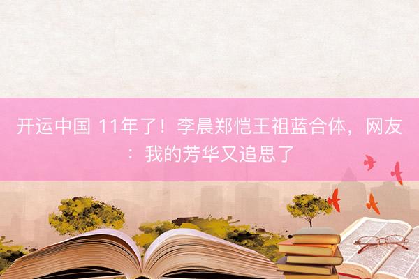 开运中国 11年了！李晨郑恺王祖蓝合体，网友：我的芳华又追思了