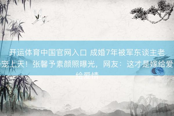 开运体育中国官网入口 成婚7年被军东谈主老公宠上天！张馨予素颜照曝光，网友：这才是嫁给爱情