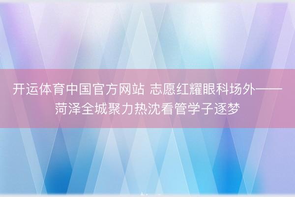 开运体育中国官方网站 志愿红耀眼科场外——菏泽全城聚力热沈看管学子逐梦