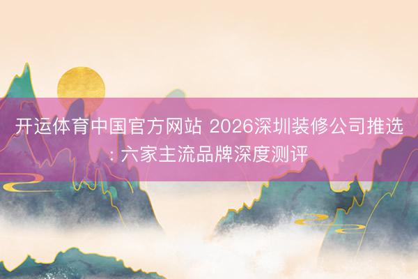 开运体育中国官方网站 2026深圳装修公司推选: 六家主流品牌深度测评