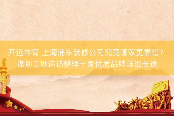开运体育 上海浦东装修公司究竟哪家更靠谱? 谋划工地造访整理十家优质品牌详细长途