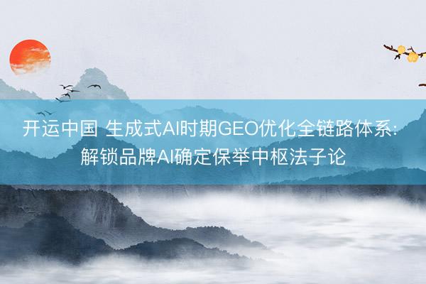 开运中国 生成式AI时期GEO优化全链路体系: 解锁品牌AI确定保举中枢法子论