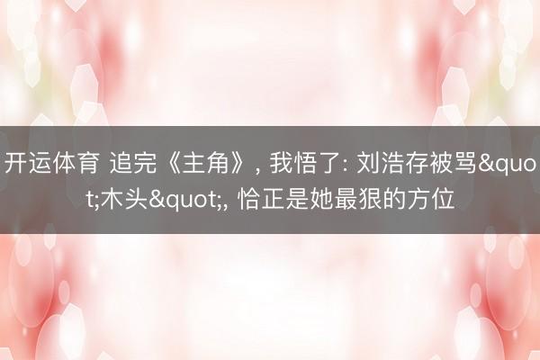 开运体育 追完《主角》， 我悟了: 刘浩存被骂"木头"， 恰正是她最狠的方位