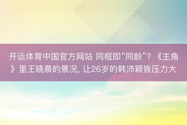 开运体育中国官方网站 同框即“同龄”? 《主角》里王晓晨的景况， 让26岁的韩沛颖皆压力大