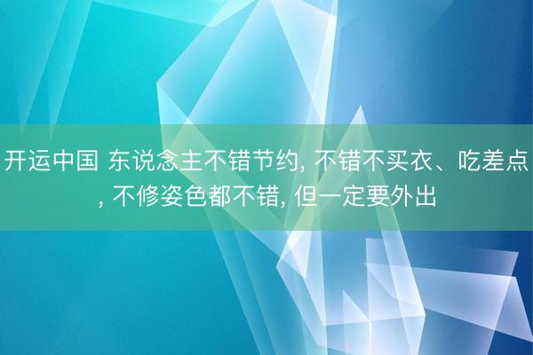 开运中国 东说念主不错节约， 不错不买衣、吃差点， 不修姿色都不错， 但一定要外出