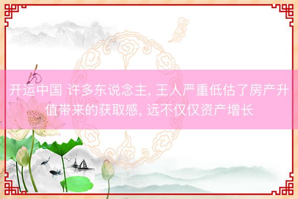 开运中国 许多东说念主， 王人严重低估了房产升值带来的获取感， 远不仅仅资产增长