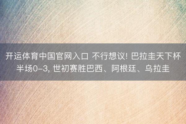 开运体育中国官网入口 不行想议! 巴拉圭天下杯半场0-3，<a href=