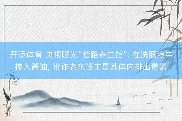 开运体育 央视曝光“套路养生馆”: 在洗肠液中掺入酱油， 讹诈老东谈主是其体内排出毒素