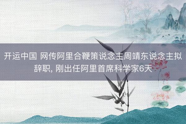 开运中国 网传阿里合鞭策说念主周靖东说念主拟辞职， 刚出任阿里首席科学家6天