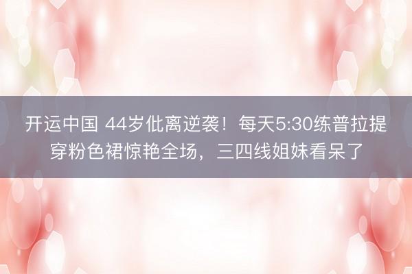 开运中国 44岁仳离逆袭！每天5:30练普拉提穿粉色裙惊艳全场，三四线姐妹看呆了
