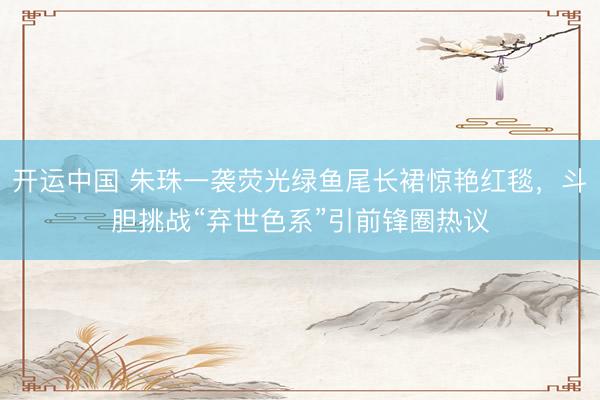 开运中国 朱珠一袭荧光绿鱼尾长裙惊艳红毯，斗胆挑战“弃世色系”引前锋圈热议