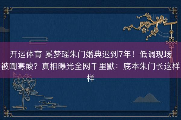 开运体育 奚梦瑶朱门婚典迟到7年！低调现场被嘲寒酸？真相曝光全网千里默：底本朱门长这样