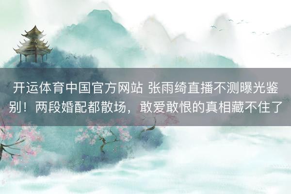 开运体育中国官方网站 张雨绮直播不测曝光鉴别!两段婚配都散场,敢爱敢恨的真相藏不住了