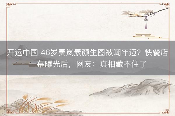 开运中国 46岁秦岚素颜生图被嘲年迈？快餐店一幕曝光后，网友：真相藏不住了